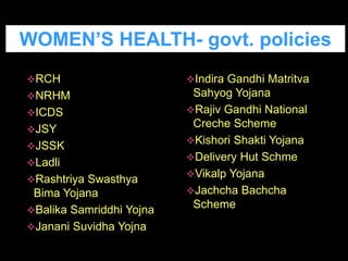 RCH
NRHM
ICDS
JSY
JSSK
Ladli
Rashtriya Swasthya
Bima Yojana
Balika Samriddhi Yojna
Janani Suvidha Yojna
Indira Gandhi Matritva
Sahyog Yojana
Rajiv Gandhi National
Creche Scheme
Kishori Shakti Yojana
Delivery Hut Schme
Vikalp Yojana
Jachcha Bachcha
Scheme
WOMEN’S HEALTH- govt. policies
 