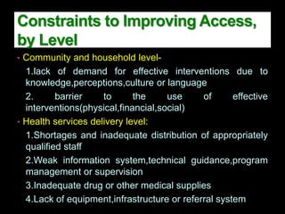 Constraints to Improving Access,
by Level
• Community and household level-
1.lack of demand for effective interventions due to
knowledge,perceptions,culture or language
2. barrier to the use of effective
interventions(physical,financial,social)
• Health services delivery level:
1.Shortages and inadequate distribution of appropriately
qualified staff
2.Weak information system,technical guidance,program
management or supervision
3.Inadequate drug or other medical supplies
4.Lack of equipment,infrastructure or referral system
 