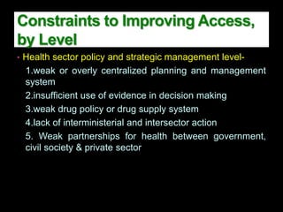 • Health sector policy and strategic management level-
1.weak or overly centralized planning and management
system
2.insufficient use of evidence in decision making
3.weak drug policy or drug supply system
4.lack of interministerial and intersector action
5. Weak partnerships for health between government,
civil society & private sector
Constraints to Improving Access,
by Level
 