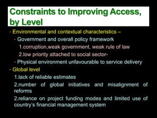 • Environmental and contextual characteristics –
• Government and overall policy framework
1.corruption,weak government, weak rule of law
2.low priority attached to social sector-
• Physical environment unfavourable to service delivery
• Global level
1.lack of reliable estimates
2.number of global initiatives and misalignment of
reforms
2.reliance on project funding modes and limited use of
country’s financial management system
Constraints to Improving Access,
by Level
 