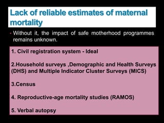 Lack of reliable estimates of maternal
mortality
• Without it, the impact of safe motherhood programmes
remains unknown.
• Sweden, Sri Lanka, and Malaysia established robust vital
registration systems at early stages of their battle against
maternal mortality.
• Information on the levels, causes, and patterns of
maternal mortality in India is, at best, incomplete and
unsatisfactory
1. Civil registration system - Ideal
2.Household surveys ,Demographic and Health Surveys
(DHS) and Multiple Indicator Cluster Surveys (MICS)
3.Census
4. Reproductive-age mortality studies (RAMOS)
5. Verbal autopsy
 