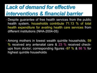 Lack of demand for effective
interventions & financial barrier
• Despite guarantee of free health services from the public
health system, households contribute 71.13 % of total
health expenditure for availing health care services from
different institutions (NHA-2004-05)
• Among mothers in lowest wealth quintile households, 59
% received any antenatal care & 23 % received check-
ups from doctor; corresponding figures -97 % & 86 % for
highest quintile households
 