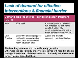 Demand-side incentives - conditional cash transfers
(CCTs)
India JSY- 2005 In just two years, enrollment in
JSY increased 10-fold, from a
low of 0.7 million JSY
beneficiaries in 2005/06 to 7.3
million beneficiaries in 2007/08.
Latin
America
Since 1997,encouraging poor
mothers to seek preventive
health services and attend
health education talks
Sudden and dramatic
increases in service utilization
The health system needs to be sufficiently geared up .
Otherwise the poor quality of services received will result in clients
having a low opinion of the services and ultimately reduce demand
for services at these facilities.
Lack of demand for effective
interventions & financial barrier
 