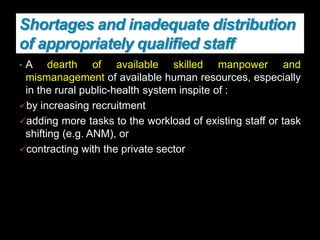 Shortages and inadequate distribution
of appropriately qualified staff
• A dearth of available skilled manpower and
mismanagement of available human resources, especially
in the rural public-health system inspite of :
by increasing recruitment
adding more tasks to the workload of existing staff or task
shifting (e.g. ANM), or
contracting with the private sector
 