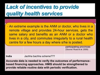 Rwanda:
after the war,
user fees were
instituted--
dramatic decline
in the use of
health services.
In 1998
• use of skilled health personnel
for delivery with performance-
based schemes
• free delivery care for regular
antenatal care beneficiaries.
institutional deliveries
increased from 12.2
percent in 2001 to 23.1
percent in 2004, in
contrast to 6.7 percent in
2001 to 9.7 percent in
2004 in the non-
participating provinces
(Source: Rusa et al. 2009)
India Jachha bachha scheme???
Accurate data is needed to verify the outcomes of performance-
based financing approaches. HMIS should be strengthened to
provide reliable routine data with periodic verification.
Lack of incentives to provide
quality health services
• An extreme example is the ANM or doctor, who lives in a
remote village and provides 24-hour services, gets the
same salary and benefits as an ANM or a doctor who
lives in a city, and commutes irregularly to a rural health
centre for a few hours a day where s/he is posted.
 