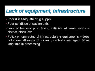 Lack of equipment, infrastructure
• Poor & inadequate drug supply
• Poor condition of equipments
• Lack of leadership in taking initiative at lower levels –
district, block level
• Policy on upgrading of infrastructure & equipments – does
not cover all range of issues , centrally managed, takes
long time in processing
 