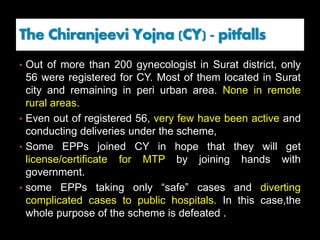 The Chiranjeevi Yojna (CY) - pitfalls
• Out of more than 200 gynecologist in Surat district, only
56 were registered for CY. Most of them located in Surat
city and remaining in peri urban area. None in remote
rural areas.
• Even out of registered 56, very few have been active and
conducting deliveries under the scheme,
• Some EPPs joined CY in hope that they will get
license/certificate for MTP by joining hands with
government.
• some EPPs taking only “safe” cases and diverting
complicated cases to public hospitals. In this case,the
whole purpose of the scheme is defeated .
 