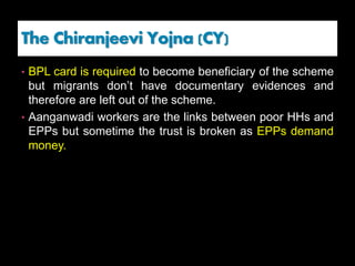 • BPL card is required to become beneficiary of the scheme
but migrants don’t have documentary evidences and
therefore are left out of the scheme.
• Aanganwadi workers are the links between poor HHs and
EPPs but sometime the trust is broken as EPPs demand
money.
The Chiranjeevi Yojna (CY)
 