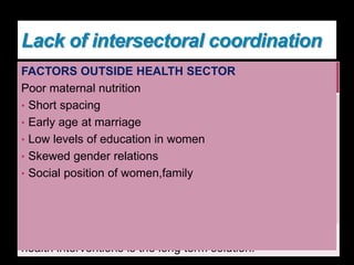 Lack of intersectoral coordination
Improvements in non-health sectors also have
influence on maternal health outcomes.
Malaysia In 1950s--multisectoral approach
 rural development including
• expansion of rural health
services,
• improving basic education and
female education,
• improving sanitation and water
supply,
• extending road networks in rural
areas.
 specific health interventions
such as professional midwifery
MMR ↓ from 534 to 19
Between 1950 and 1997
(Source: Padmanathan et al.
2003)
Integrated rural development together with key maternal
health interventions is the long term solution.
FACTORS OUTSIDE HEALTH SECTOR
Poor maternal nutrition
• Short spacing
• Early age at marriage
• Low levels of education in women
• Skewed gender relations
• Social position of women,family
 