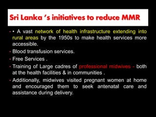 • • A vast network of health infrastructure extending into
rural areas by the 1950s to make health services more
accessible.
• Blood transfusion services.
• Free Services .
• Training of Large cadres of professional midwives - both
at the health facilities & in communities .
• Additionally, midwives visited pregnant women at home
and encouraged them to seek antenatal care and
assistance during delivery.
Sri Lanka ’s initiatives to reduce MMR
 