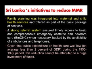 • Family planning was integrated into maternal and child
health services and offered as part of the basic package
of services.
• A strong referral system ensured timely access to basic
and comprehensive emergency obstetric and newborn
care (EmONC) when necessary, backed by the availability
of ambulances and telephones.
• Given that public expenditure on health care was low (on
average less than 2 percent of GDP) during the 1950-
1999 period, this reduction cannot be attributed to a huge
investment of funds.
Sri Lanka ’s initiatives to reduce MMR
 
