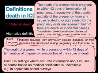 Definitions related to maternal
death in ICD-10
1. Maternal death
Alternative definitions:
2. Pregnancy-related death
3. Late maternal death
The death of a woman while pregnant
or within 42 days of termination of
pregnancy, irrespective of the duration
and site of the pregnancy, from any
cause related to or aggravated by the
pregnancy or its management but not
from accidental or incidental causes.
This definition allows identification of maternal
deaths, based on their causes, as either direct or
indirect
Direct : resulting from obstetric complications of the pregnant state
(pregnancy, delivery and postpartum), interventions, omissions, incorrect
treatment, or a chain of events resulting from any of the above.
e.g. obstetric hemorrhage or hypertensive disorders in pregnancy, or
those due to complications of anaesthesia or caesarean section
Indirect: resulting from previously existing diseases, or from
diseases that developed during pregnancy and that were not
due to direct obstetric causes but aggravated by physiological
effects of pregnancy.
e.g. deaths due to aggravation of an existing cardiac or renal
disease
The death of a woman from direct or indirect obstetric causes, more
than 42 days but less than one year after termination of pregnancy.
Complications of pregnancy or childbirth can lead to death beyond the
6 weeks’ postpartum period
The death of a woman while pregnant or within 42 days of
termination of pregnancy, irrespective of the cause of death.
Useful in settings where accurate information about causes
of deaths based on medical certificates is unavailable.
e.g. in population-based surveys
 
