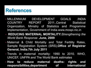 References
• MILLENNIUM DEVELOPMENT GOALS .INDIA
COUNTRY REPORT 2011..Central Statistical
Organization, Ministry of Statistics and Programme
Implementation, Government of India.www.mospi.nic.in
• REDUCING MATERNAL MORTALITY:Strengthening the
World Bank Response .June, 2009
• Maternal & Child Mortality and Total Fertility Rates,
Sample Registration System (SRS),Office of Registrar
General, India.7th July 2011
• Trends in maternal mortality: 1990 to 2010. WHO,
UNICEF, UNFPA and The World Bank estimates
• How to reduce maternal deaths: rights and
responsibilities,department of international
 