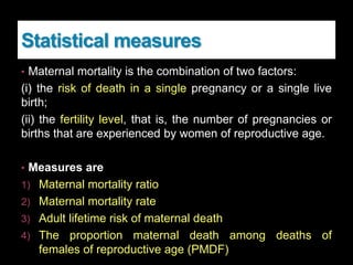 Statistical measures
• Maternal mortality is the combination of two factors:
(i) the risk of death in a single pregnancy or a single live
birth;
(ii) the fertility level, that is, the number of pregnancies or
births that are experienced by women of reproductive age.
• Measures are
1) Maternal mortality ratio
2) Maternal mortality rate
3) Adult lifetime risk of maternal death
4) The proportion maternal death among deaths of
females of reproductive age (PMDF)
 