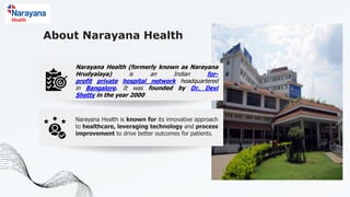 About Narayana Health
Narayana Health (formerly known as Narayana
Hrudyalaya) is an Indian for-
profit private hospital network headquartered
in Bangalore. It was founded by Dr. Devi
Shetty in the year 2000
Narayana Health is known for its innovative approach
to healthcare, leveraging technology and process
improvement to drive better outcomes for patients.
 