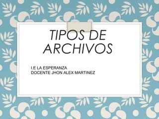 TIPOS DE
ARCHIVOS
I.E LA ESPERANZA
DOCENTE JHON ALEX MARTINEZ
 