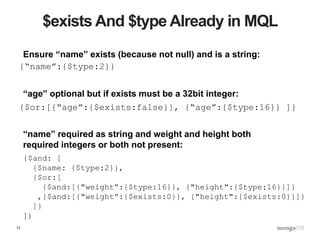 12
$exists And $type Already in MQL
{“name”:{$type:2}}
{$or:[{“age”:{$exists:false}}, {“age”:{$type:16}} ]}
{$and: [
{$name: {$type:2}},
{$or:[
{$and:[{"weight”:{$type:16}}, {"height":{$type:16}}]}
,{$and:[{"weight”:{$exists:0}}, {"height":{$exists:0}}]}
]}
])
Ensure “name” exists (because not null) and is a string:
“age” optional but if exists must be a 32bit integer:
“name” required as string and weight and height both
required integers or both not present:
 