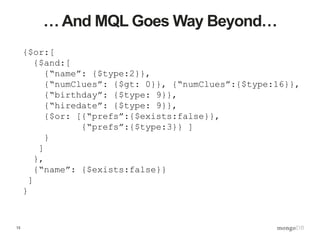 13
… And MQL Goes Way Beyond…
{$or:[
{$and:[
{“name”: {$type:2}},
{“numClues”: {$gt: 0}}, {“numClues”:{$type:16}},
{“birthday”: {$type: 9}},
{“hiredate”: {$type: 9}},
{$or: [{“prefs”:{$exists:false}},
{“prefs”:{$type:3}} ]
}
]
},
{“name”: {$exists:false}}
]
}
 