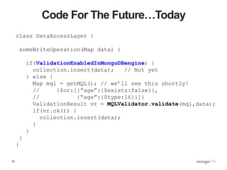 16
Code For The Future…Today
class DataAccessLayer {
someWriteOperation(Map data) {
if(ValidationEnabledInMongoDBengine) {
collection.insert(data); // Not yet
} else {
Map mql = getMQL(); // we’ll see this shortly!
// {$or:[{“age”:{$exists:false}},
// {“age”:{$type:16}}]}
ValidationResult vr = MQLValidator.validate(mql,data);
if(vr.ok()) {
collection.insert(data);
}
}
}
}
 