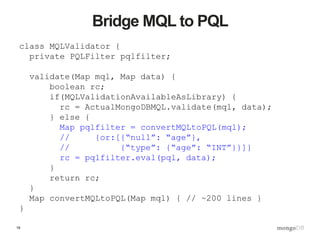 19
Bridge MQL to PQL
class MQLValidator {
private PQLFilter pqlfilter;
validate(Map mql, Map data) {
boolean rc;
if(MQLValidationAvailableAsLibrary) {
rc = ActualMongoDBMQL.validate(mql, data);
} else {
Map pqlfilter = convertMQLtoPQL(mql);
// {or:[{“null”: “age”},
// {“type”: {“age”: “INT”}}]}
rc = pqlfilter.eval(pql, data);
}
return rc;
}
Map convertMQLtoPQL(Map mql) { // ~200 lines }
}
 