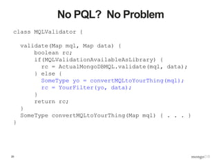 20
No PQL? No Problem
class MQLValidator {
validate(Map mql, Map data) {
boolean rc;
if(MQLValidationAvailableAsLibrary) {
rc = ActualMongoDBMQL.validate(mql, data);
} else {
SomeType yo = convertMQLtoYourThing(mql);
rc = YourFilter(yo, data);
}
return rc;
}
SomeType convertMQLtoYourThing(Map mql) { . . . }
}
 