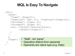 21
MQL Is Easy To Navigate
{$or:[
{$and:[
{“name”: {$type:2}},
{“numClues”: {$gt: 0}}, {“numClues”:{$type:16}},
{“birthday”: {$type: 9}},
{“hiredate”: {$type: 9}},
{$or: [{“prefs”:{$exists:false}},
{“prefs”:{$type:3}} ]
}
]
},
{“name”: {$exists:false}}
]
}
• “Walk”, not “parse”
• Operators distinct from operands
• Operands are native type (e.g. Date)
 