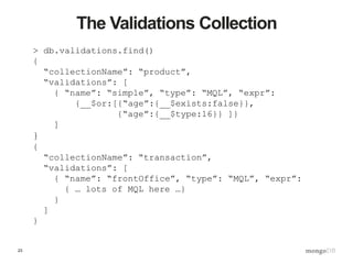 23
The Validations Collection
> db.validations.find()
{
“collectionName”: “product”,
“validations”: [
{ “name”: “simple”, “type”: “MQL”, “expr”:
{__$or:[{“age”:{__$exists:false}},
{“age”:{__$type:16}} ]}
]
}
{
“collectionName”: “transaction”,
“validations”: [
{ “name”: “frontOffice”, “type”: “MQL”, “expr”:
{ … lots of MQL here …}
}
]
}
 