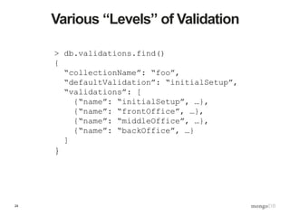 24
Various “Levels” of Validation
> db.validations.find()
{
“collectionName”: “foo”,
“defaultValidation”: “initialSetup”,
“validations”: [
{“name”: “initialSetup”, …},
{“name”: “frontOffice”, …},
{“name”: “middleOffice”, …},
{“name”: “backOffice”, …}
]
}
 