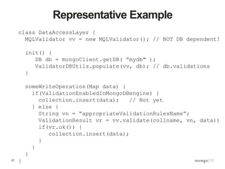 27
Representative Example
class DataAccessLayer {
MQLValidator vv = new MQLValidator(); // NOT DB dependent!
init() {
DB db = mongoClient.getDB( ”mydb" );
ValidatorDBUtils.populate(vv, db); // db.validations
}
someWriteOperation(Map data) {
if(ValidationEnabledInMongoDBengine) {
collection.insert(data); // Not yet
} else {
String vn = “appropriateValidationRulesName”;
ValidationResult vr = vv.validate(collname, vn, data))
if(vr.ok()) {
collection.insert(data);
}
}
}
}
 