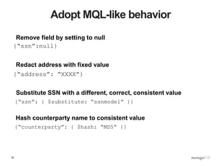 30
Adopt MQL-like behavior
{“ssn”:null}
{“address”: “XXXX”}
{“ssn”: { $substitute: “ssnmodel” }}
Remove field by setting to null
Redact address with fixed value
Substitute SSN with a different, correct, consistent value
{“counterparty”: { $hash: “MD5” }}
Hash counterparty name to consistent value
 
