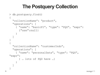 33
The Postquery Collection
> db.postquery.find()
{
“collectionName”: “product”,
“operations”: [
{ “name”: “basicPI”, “type”: “PQO”, “expr”:
{“ssn”:null}
}
]
}
{
“collectionName”: “customerIndo”,
“operations”: [
{ “name”: “personalData”, “type”: “PQO”,
“expr”:
{ … lots of PQO here …}
}
]
}
 