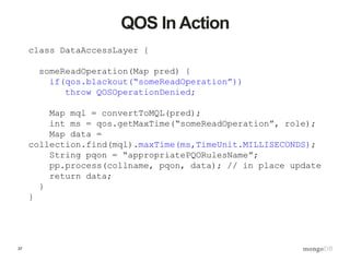 37
QOS In Action
class DataAccessLayer {
someReadOperation(Map pred) {
if(qos.blackout(“someReadOperation”))
throw QOSOperationDenied;
Map mql = convertToMQL(pred);
int ms = qos.getMaxTime(“someReadOperation”, role);
Map data =
collection.find(mql).maxTime(ms,TimeUnit.MILLISECONDS);
String pqon = “appropriatePQORulesName”;
pp.process(collname, pqon, data); // in place update
return data;
}
}
 