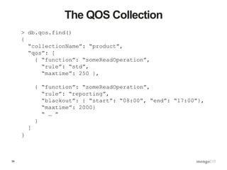 39
The QOS Collection
> db.qos.find()
{
“collectionName”: “product”,
“qos”: [
{ “function”: “someReadOperation”,
“rule”: “std”,
“maxtime”: 250 },
{ “function”: “someReadOperation”,
“rule”: “reporting”,
“blackout”: { “start”: “08:00”, “end”: “17:00”},
“maxtime”: 2000}
“ … ”
}
]
}
 