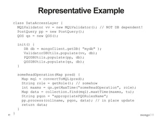 41
Representative Example
class DataAccessLayer {
MQLValidator vv = new MQLValidator(); // NOT DB dependent!
PostQuery pp = new PostQuery();
QOS qs = new QOS();
init() {
DB db = mongoClient.getDB( ”mydb" );
ValidatorDBUtils.populate(vv, db);
PQODBUtils.populate(pp, db);
QOSDBUtils.populate(qs, db);
}
someReadOperation(Map pred) {
Map mql = convertToMQL(pred);
String role = getRole(); // somehow
int maxms = qs.getMaxTime(“someReadOperation”, role);
Map data = collection.find(mql).maxtTime(maxms, tu);
String pqon = “appropriatePQORulesName”;
pp.process(collname, pqon, data); // in place update
return data;
}
}
 