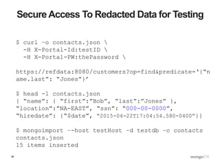 46
Secure Access To Redacted Data for Testing
$ curl –o contacts.json 
-H X-Portal-Id:testID 
-H X-Portal-PW:thePassword 
https://refdata:8080/customers?op=find&predicate=‘{“n
ame.last”: “Jones”}’
$ head -1 contacts.json
{ “name”: { “first”:”Bob”, “last”:”Jones” },
“location”:”NA-EAST”, “ssn”: “000-00-0000”,
“hiredate”: {“$date”, “2015-04-22T17:04:54.580-0400”}}
$ mongoimport –-host testHost –d testdb –c contacts
contacts.json
15 items inserted
 