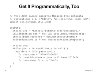 47
Get It Programmatically, Too
// This JSON parser observes MongoDB type metadata
// conventions e.g. {“$date”, “2015-04-22T17:04:54.580-0400”}
import com.mongodb.util.JSON
getData() {
String url = "https://refdata:8080/customers…”
URLConnection con = new URL(url).openConnection();
InputStream response = con.getInputStream();
BufferedReader in = new BufferedReader(response);
String doc;
while((doc = in.readLine()) != null) {
Map data = JSON.parse(doc);
// data.ssn = “000-00-0000”
// date.hiredate = java.util.Date 2015-04 …
// data.name.first = “Bob”;
}
}
 