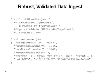 48
Robust, Validated Data Ingest
$ curl –d @trades.json 
-H X-Portal-Id:prodadm 
-H X-Portal-PW:thePassword 
https://refdata:8080trades?op=load 
-o response.json
$ cat response.json
{ “assignedBatchID”: “B123”,
“numItemsExamined”: 13245,
“numItemsInserted”: 13242,
“numItemsRejected”: 3,
“errors”: [ { type: “valfail”, rule: “front … ],
“batchMD5”: “e19c1283c925b3206685ff522acfe3e6”
}
 