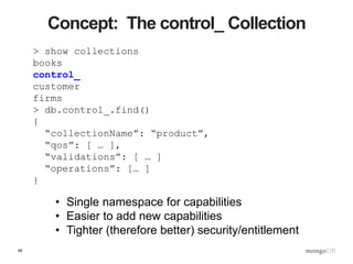 49
Concept: The control_ Collection
> show collections
books
control_
customer
firms
> db.control_.find()
{
“collectionName”: “product”,
“qos”: [ … ],
“validations”: [ … ]
“operations”: [… ]
}
• Single namespace for capabilities
• Easier to add new capabilities
• Tighter (therefore better) security/entitlement
 