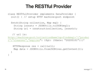 55
The RESTful Provider
class RESTfulProvider implements DataProvider {
init() { // setup HTTP machine:port endpoint
fetch(String collection, Map mql) {
String jsonstr = JSONUtils.toJSON(mql);
String url = construct(collection, jsonstr);
// url is:
http://machine:port/collectionName?op=find&mql=‘{“produc
t”:”cleanser”,”expires”: {$gt: {$date: “20200101”}}}’
HTTPResponse res = call(url);
Map data = JSONUtils.fromJSON(res.getContent());
}
}
 