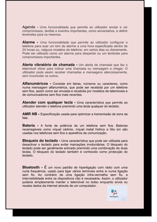 Agenda - Uma funcionalidade que permite ao utilizador anotar e ver
compromissos, tarefas e eventos importantes, como aniversários, e definir
lembretes para os mesmos.

Alarme - Uma funcionalidade que permite ao utilizador configurar o
telefone para soar um tom de alarme a uma hora especificada dentro de
24 horas ou, nalguns modelos de telefone, em certos dias ou diariamente.
Pode ser utilizado como um alarme para despertar ou um lembrete para
compromissos importantes.

Alerta vibratório de chamada - Um alerta de chamada que faz o
telemóvel vibrar para indicar uma chamada ou mensagem a chegar. O
utilizador pode assim receber chamadas e mensagens silenciosamente,
sem incomodar os outros.

Alfanuméricos - Consiste em letras, números ou caracteres, como
numa mensagem alfanumérica, que pode ser recebida por um telefone
sem fios, assim como ser enviada e recebida por modelos de telemóveis e
de comunicadores sem fios mais recentes.

Atender com qualquer tecla - Uma característica que permite ao
utilizador atender o telefone premindo uma tecla qualquer do teclado.

AMR NB - Especificação usada para optimizar a transmissão de sons da
fala.

Bateria - A fonte de potência de um telefone sem fios. Baterias
recarregáveis como níquel cádmio, níquel metal hídrico e lítio ion são
usadas nos telefones sem fios e aparelhos de comunicação.

Bloqueio do teclado - Uma característica que pode ser utilizada para
desactivar o teclado para evitar marcações involuntárias. O bloqueio do
teclado pode ser geralmente activado premindo uma combinação de duas
teclas. O bloqueio do teclado também é conhecido como protecção do
teclado.


Bluetooth - É um novo padrão de hiperligação com rádio com uma
curta frequência, usado para ligar vários terminais entre si numa ligação
sem fio. Ao contrário de uma ligação infra-vermelha sem fio, a
intervisibilidade entre os dispositivos não é necessária. Assim, o utilizador
poderia simplesmente manter o telemóvel no bolso enquanto envia ou
recebe dados da internet através de um computador.
 