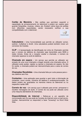 Cartão de Memória - São cartões que permitem expandir a
capacidade de armazenamento do telemóvel e podem ser usados para
guardar fotografias, musicas, vídeos, etc. Existem vários tipos de cartões
com diferentes capacidades, sendo necessário verificar a sua
compatibilidade com o telemóvel.




Calculadora - Uma funcionalidade que permite ao utilizador somar,
subtrair, multiplicar e dividir. Uma calculadora poderá também incluir um
conversor de moedas.

CLIP - A Apresentação da Identificação da Linha do Chamador permite
que o número de telefone do chamador seja transmitido para ISDN e
redes móveis. Antes de o receptor aceitar a chamada, o número do
chamador aparece no ecrã do telefone.

Chamada em espera - Um serviço que permite ao utilizador ser
avisado de uma nova chamada a chegar durante uma chamada activa. O
utilizador pode aceitar, rejeitar ou ignorar a chamada em espera. Se não
for aceite, a chamada poderá ser reencaminhada para a caixa de correio
de voz.

Chamadas Recebidas - Uma chamada feita por outra pessoa para o
seu telefone sem fios.

Contactos - Uma aplicação para guardar e gerir toda a informação de
contactos, como nomes, números de telefone e endereços/moradas. Os
dados podem ser guardados na memória interna do telemóvel ou no
respectivo cartão SIM.

Correio de voz - Um serviço que é utilizado para enviar, armazenar e
recolher mensagens de áudio. O correio de voz pode ser utilizado como
uma máquina atendedora de chamadas.

Disponibilidade de Internet - Refere-se a um aparelho de
comunicação sem fio que pode ter funções da Internet como e-mail (envio,
receber, reencaminhar ou responder) e fazer "browsing" na Word Wide
Web.
 