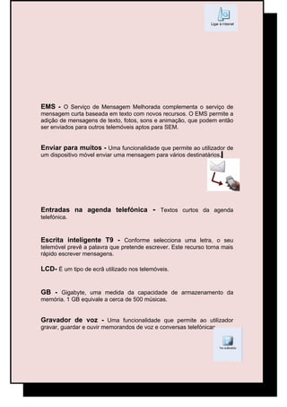 EMS - O Serviço de Mensagem Melhorada complementa o serviço de
mensagem curta baseada em texto com novos recursos. O EMS permite a
adição de mensagens de texto, fotos, sons e animação, que podem então
ser enviados para outros telemóveis aptos para SEM.


Enviar para muitos - Uma funcionalidade que permite ao utilizador de
um dispositivo móvel enviar uma mensagem para vários destinatários.




Entradas na agenda telefónica - Textos curtos da agenda
telefónica.


Escrita inteligente T9 - Conforme selecciona uma letra, o seu
telemóvel prevê a palavra que pretende escrever. Este recurso torna mais
rápido escrever mensagens.

LCD- É um tipo de ecrã utilizado nos telemóveis.


GB - Gigabyte, uma medida da capacidade de armazenamento da
memória. 1 GB equivale a cerca de 500 músicas.


Gravador de voz - Uma funcionalidade que permite ao utilizador
gravar, guardar e ouvir memorandos de voz e conversas telefónicas.
 