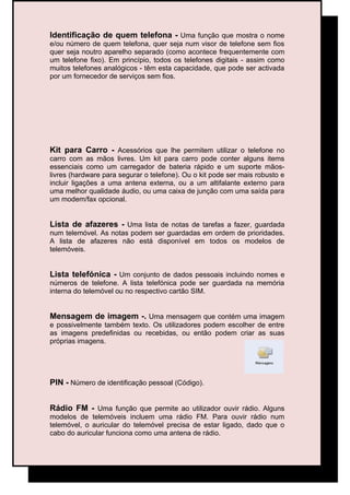 Identificação de quem telefona - Uma função que mostra o nome
e/ou número de quem telefona, quer seja num visor de telefone sem fios
quer seja noutro aparelho separado (como acontece frequentemente com
um telefone fixo). Em princípio, todos os telefones digitais - assim como
muitos telefones analógicos - têm esta capacidade, que pode ser activada
por um fornecedor de serviços sem fios.




Kit para Carro - Acessórios que lhe permitem utilizar o telefone no
carro com as mãos livres. Um kit para carro pode conter alguns items
essenciais como um carregador de bateria rápido e um suporte mãos-
livres (hardware para segurar o telefone). Ou o kit pode ser mais robusto e
incluir ligações a uma antena externa, ou a um altifalante externo para
uma melhor qualidade áudio, ou uma caixa de junção com uma saída para
um modem/fax opcional.


Lista de afazeres - Uma lista de notas de tarefas a fazer, guardada
num telemóvel. As notas podem ser guardadas em ordem de prioridades.
A lista de afazeres não está disponível em todos os modelos de
telemóveis.


Lista telefónica - Um conjunto de dados pessoais incluindo nomes e
números de telefone. A lista telefónica pode ser guardada na memória
interna do telemóvel ou no respectivo cartão SIM.


Mensagem de imagem -. Uma mensagem que contém uma imagem
e possivelmente também texto. Os utilizadores podem escolher de entre
as imagens predefinidas ou recebidas, ou então podem criar as suas
próprias imagens.




PIN - Número de identificação pessoal (Código).


Rádio FM - Uma função que permite ao utilizador ouvir rádio. Alguns
modelos de telemóveis incluem uma rádio FM. Para ouvir rádio num
telemóvel, o auricular do telemóvel precisa de estar ligado, dado que o
cabo do auricular funciona como uma antena de rádio.
 