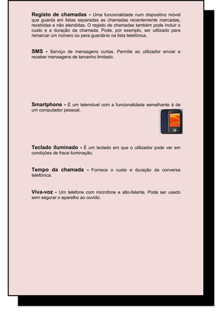 Registo de chamadas - Uma funcionalidade num dispositivo móvel
que guarda em listas separadas as chamadas recentemente marcadas,
recebidas e não atendidas. O registo de chamadas também pode incluir o
custo e a duração da chamada. Pode, por exemplo, ser utilizado para
remarcar um número ou para guardá-lo na lista telefónica.


SMS - Serviço de mensagens curtas. Permite ao utilizador enviar e
receber mensagens de tamanho limitado.




Smartphone - É um telemóvel com a funcionalidade semelhante à de
um computador pessoal.




Teclado iluminado - É um teclado em que o utilizador pode ver em
condições de fraca iluminação.


Tempo da chamada - Fornece o custo e duração da conversa
telefónica.


Viva-voz - Um telefone com microfone e alto-falante. Pode ser usado
sem segurar o aparelho ao ouvido.
 