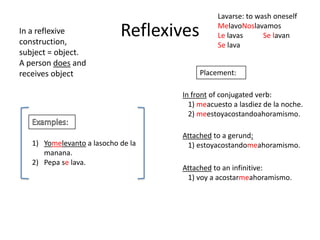 Lavarse: to wash oneself
In a reflexive
construction,
                            Reflexives        MelavoNoslavamos
                                              Le lavas      Se lavan
                                              Se lava
subject = object.
A person does and
receives object                          Placement:

                                    In front of conjugated verb:
                                      1) meacuesto a lasdiez de la noche.
                                      2) meestoyacostandoahoramismo.
            :
                                    Attached to a gerund:
   1) Yomelevanto a lasocho de la    1) estoyacostandomeahoramismo.
      manana.
   2) Pepa se lava.
                                    Attached to an infinitive:
                                     1) voy a acostarmeahoramismo.
 
