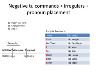 Negative tu commands + irregulars +
             pronoun placement
    1) Put in ‘yo’ form
    2) Change vowel
    3) Add ‘s’
                                Irregular Commands:
                                Tener                 No Tengas
                                Venir                 No Vengas
    Example:                    Dar/Decir             No Des/Digas
                                Ir                    No Vayas
InfinitiveYo FormNeg. Command   Ser                   No Seas

HablarHablo         No Hables   Hacer                 No Hagas
                                Estar                 No Estes
                                Saber                 No sepas
 