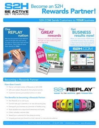 Become an S2H
                                                         Rewards Partner!
                                                     S2H.COM Sends Customers to YOUR business


 One                                               Your                                    Get
     REPLAY                                              GREAT                              BUSINESS
                    nation                                       rewards                       results now!
 We have thousands of S2H REPLAY                  Post your rewards on S2H.COM and        When our users choose YOUR brand
 users of all ages who are looking                we’ll get our users redeeming them      and YOUR rewards, they are cashing
 for ways to spend their hard earned              in no time at all.                      in their hard earned sweat equity for
 S2H Points...S2H.COM will send                                                           YOUR products. You can’t lose.
 them directly to YOU!




 Becoming a Rewards Partner
How does it work
   • Post an unlimited number of Rewards on S2H.COM

   • S2H users redeem Rewards for their physical activity

   • Customer receives your product online or in store


The Benefits to becoming a Rewards Partner
   • Post Rewards at no cost to you

   • Connect with your customers in an new and exciting way

   • Distinguish your business as a promoter of healthy living

   • Build valuable and unique brand awareness and loyalty

   • Collect valuable customer data

   • Reward your customers for their physical activity

   • Uniquely promote your brand to a local, national, or international audience


DISTRIBUTED EXCLUSIVELY in RSA by SOUTH PAW BRAND ACTIVATION | +27.83.297.2988 | info@s2hreplay.co.za | www.s2hreplay.co.za
 