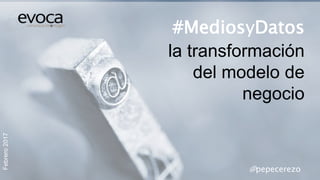 Febrero2017
#MediosyDatos
la transformación
del modelo de
negocio
@pepecerezo
 