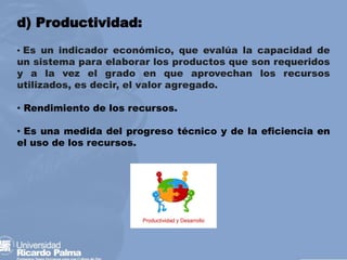 d) Productividad:
• Es un indicador económico, que evalúa la capacidad de
un sistema para elaborar los productos que son requeridos
y a la vez el grado en que aprovechan los recursos
utilizados, es decir, el valor agregado.
• Rendimiento de los recursos.
• Es una medida del progreso técnico y de la eficiencia en
el uso de los recursos.
 