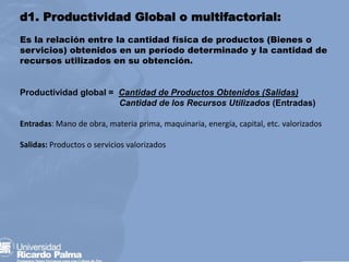 d1. Productividad Global o multifactorial:
Es la relación entre la cantidad física de productos (Bienes o
servicios) obtenidos en un período determinado y la cantidad de
recursos utilizados en su obtención.
Productividad global = Cantidad de Productos Obtenidos (Salidas)
Cantidad de los Recursos Utilizados (Entradas)
Entradas: Mano de obra, materia prima, maquinaria, energía, capital, etc. valorizados
Salidas: Productos o servicios valorizados
 